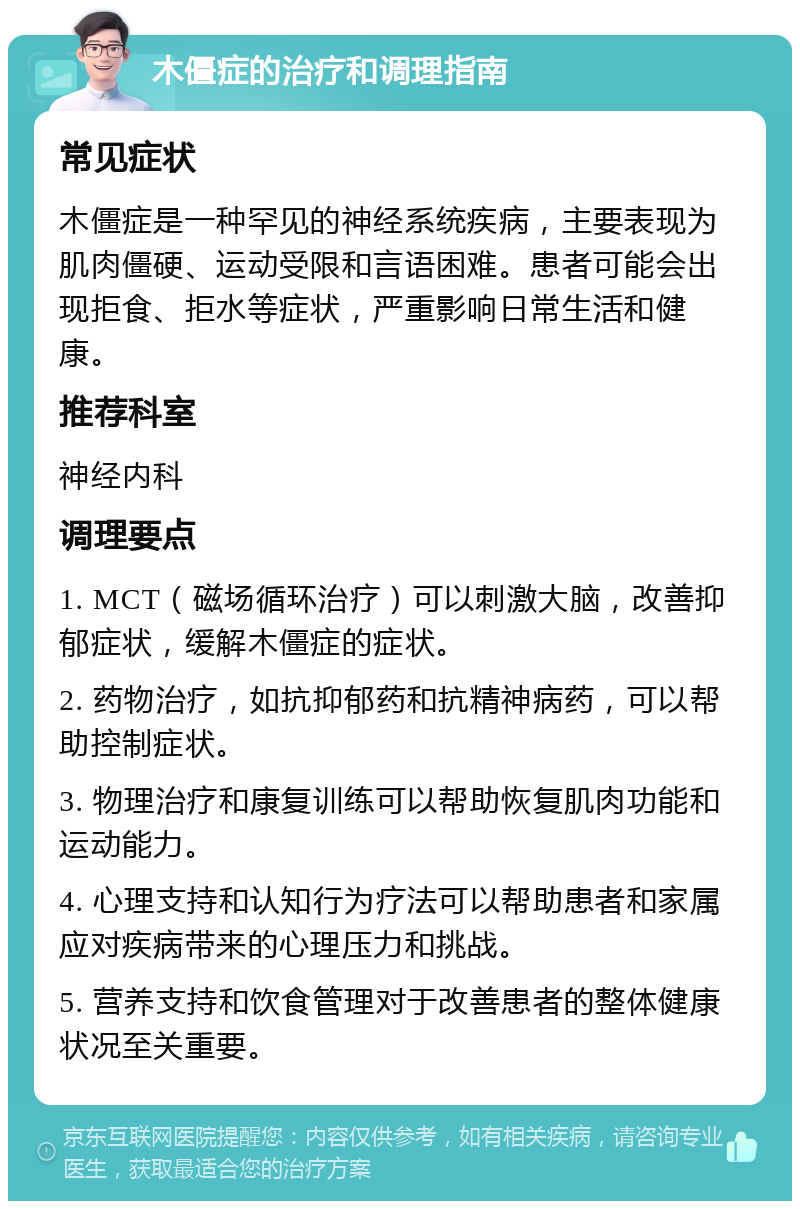 木僵症的治疗和调理指南 常见症状 木僵症是一种罕见的神经系统疾病，主要表现为肌肉僵硬、运动受限和言语困难。患者可能会出现拒食、拒水等症状，严重影响日常生活和健康。 推荐科室 神经内科 调理要点 1. MCT（磁场循环治疗）可以刺激大脑，改善抑郁症状，缓解木僵症的症状。 2. 药物治疗，如抗抑郁药和抗精神病药，可以帮助控制症状。 3. 物理治疗和康复训练可以帮助恢复肌肉功能和运动能力。 4. 心理支持和认知行为疗法可以帮助患者和家属应对疾病带来的心理压力和挑战。 5. 营养支持和饮食管理对于改善患者的整体健康状况至关重要。