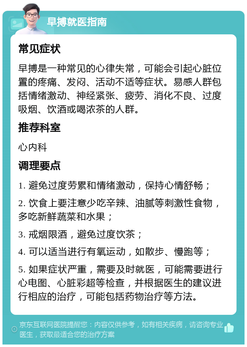 早搏就医指南 常见症状 早搏是一种常见的心律失常，可能会引起心脏位置的疼痛、发闷、活动不适等症状。易感人群包括情绪激动、神经紧张、疲劳、消化不良、过度吸烟、饮酒或喝浓茶的人群。 推荐科室 心内科 调理要点 1. 避免过度劳累和情绪激动，保持心情舒畅； 2. 饮食上要注意少吃辛辣、油腻等刺激性食物，多吃新鲜蔬菜和水果； 3. 戒烟限酒，避免过度饮茶； 4. 可以适当进行有氧运动，如散步、慢跑等； 5. 如果症状严重，需要及时就医，可能需要进行心电图、心脏彩超等检查，并根据医生的建议进行相应的治疗，可能包括药物治疗等方法。