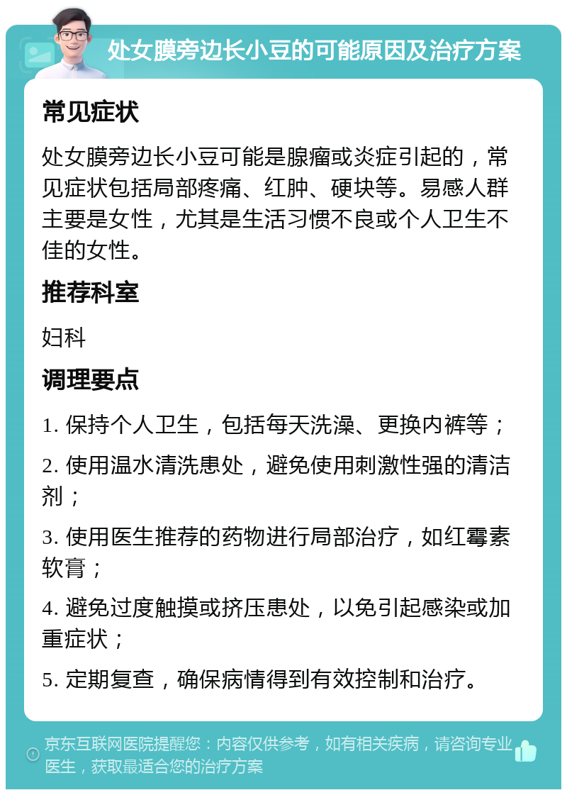 处女膜旁边长小豆的可能原因及治疗方案 常见症状 处女膜旁边长小豆可能是腺瘤或炎症引起的，常见症状包括局部疼痛、红肿、硬块等。易感人群主要是女性，尤其是生活习惯不良或个人卫生不佳的女性。 推荐科室 妇科 调理要点 1. 保持个人卫生，包括每天洗澡、更换内裤等； 2. 使用温水清洗患处，避免使用刺激性强的清洁剂； 3. 使用医生推荐的药物进行局部治疗，如红霉素软膏； 4. 避免过度触摸或挤压患处，以免引起感染或加重症状； 5. 定期复查，确保病情得到有效控制和治疗。