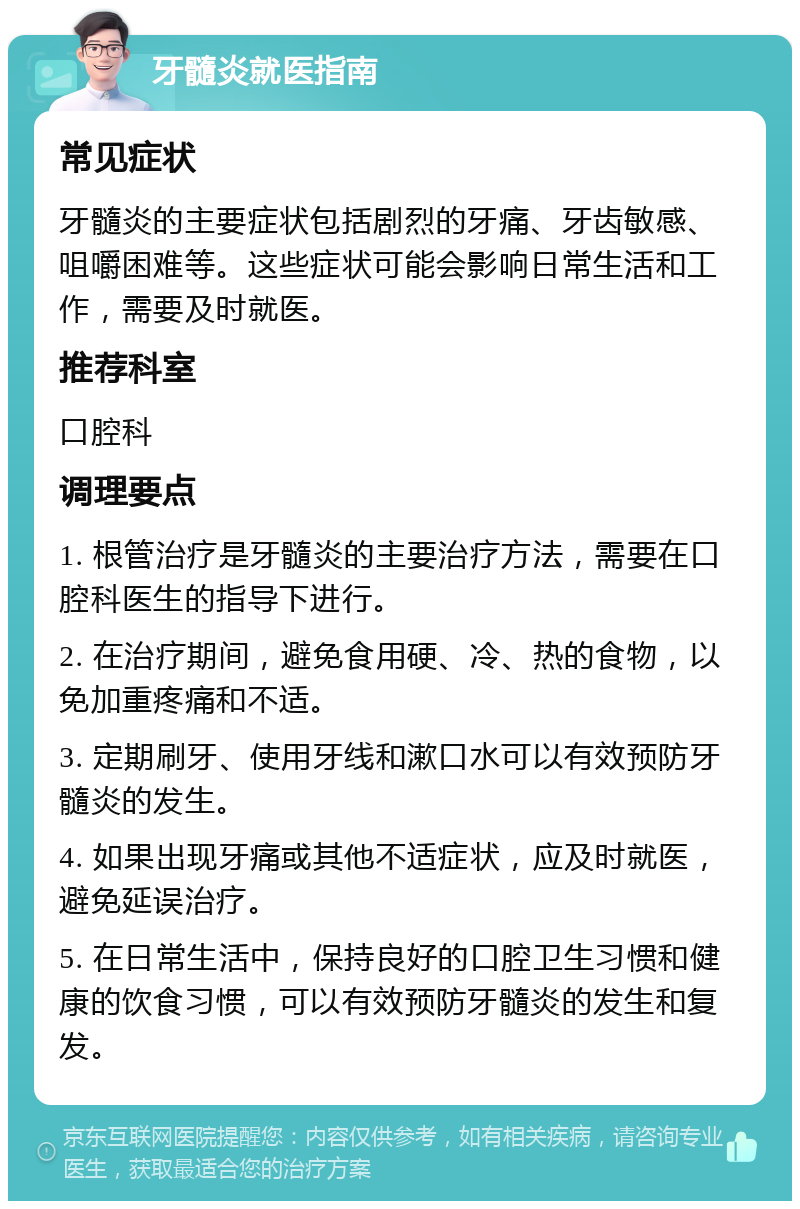 牙髓炎就医指南 常见症状 牙髓炎的主要症状包括剧烈的牙痛、牙齿敏感、咀嚼困难等。这些症状可能会影响日常生活和工作，需要及时就医。 推荐科室 口腔科 调理要点 1. 根管治疗是牙髓炎的主要治疗方法，需要在口腔科医生的指导下进行。 2. 在治疗期间，避免食用硬、冷、热的食物，以免加重疼痛和不适。 3. 定期刷牙、使用牙线和漱口水可以有效预防牙髓炎的发生。 4. 如果出现牙痛或其他不适症状，应及时就医，避免延误治疗。 5. 在日常生活中，保持良好的口腔卫生习惯和健康的饮食习惯，可以有效预防牙髓炎的发生和复发。