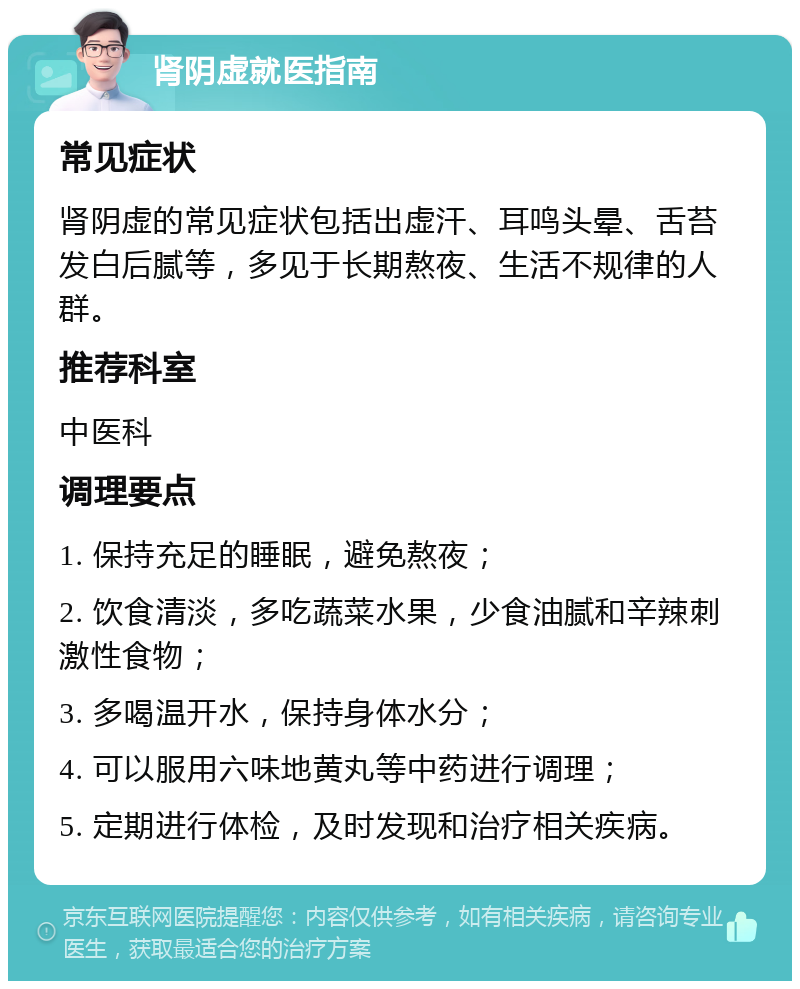 肾阴虚就医指南 常见症状 肾阴虚的常见症状包括出虚汗、耳鸣头晕、舌苔发白后腻等，多见于长期熬夜、生活不规律的人群。 推荐科室 中医科 调理要点 1. 保持充足的睡眠，避免熬夜； 2. 饮食清淡，多吃蔬菜水果，少食油腻和辛辣刺激性食物； 3. 多喝温开水，保持身体水分； 4. 可以服用六味地黄丸等中药进行调理； 5. 定期进行体检，及时发现和治疗相关疾病。