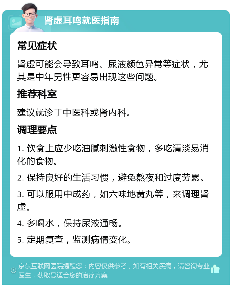 肾虚耳鸣就医指南 常见症状 肾虚可能会导致耳鸣、尿液颜色异常等症状，尤其是中年男性更容易出现这些问题。 推荐科室 建议就诊于中医科或肾内科。 调理要点 1. 饮食上应少吃油腻刺激性食物，多吃清淡易消化的食物。 2. 保持良好的生活习惯，避免熬夜和过度劳累。 3. 可以服用中成药，如六味地黄丸等，来调理肾虚。 4. 多喝水，保持尿液通畅。 5. 定期复查，监测病情变化。