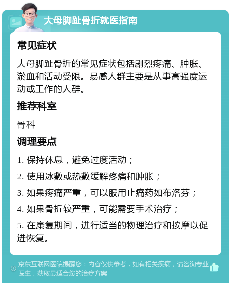 大母脚趾骨折就医指南 常见症状 大母脚趾骨折的常见症状包括剧烈疼痛、肿胀、淤血和活动受限。易感人群主要是从事高强度运动或工作的人群。 推荐科室 骨科 调理要点 1. 保持休息，避免过度活动； 2. 使用冰敷或热敷缓解疼痛和肿胀； 3. 如果疼痛严重，可以服用止痛药如布洛芬； 4. 如果骨折较严重，可能需要手术治疗； 5. 在康复期间，进行适当的物理治疗和按摩以促进恢复。