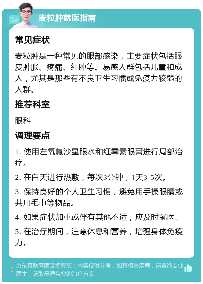 麦粒肿就医指南 常见症状 麦粒肿是一种常见的眼部感染，主要症状包括眼皮肿胀、疼痛、红肿等。易感人群包括儿童和成人，尤其是那些有不良卫生习惯或免疫力较弱的人群。 推荐科室 眼科 调理要点 1. 使用左氧氟沙星眼水和红霉素眼膏进行局部治疗。 2. 在白天进行热敷，每次3分钟，1天3-5次。 3. 保持良好的个人卫生习惯，避免用手揉眼睛或共用毛巾等物品。 4. 如果症状加重或伴有其他不适，应及时就医。 5. 在治疗期间，注意休息和营养，增强身体免疫力。