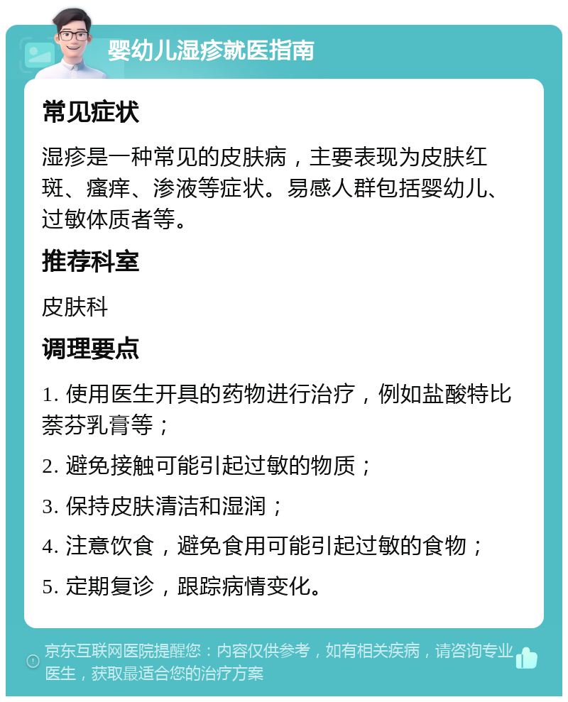 婴幼儿湿疹就医指南 常见症状 湿疹是一种常见的皮肤病，主要表现为皮肤红斑、瘙痒、渗液等症状。易感人群包括婴幼儿、过敏体质者等。 推荐科室 皮肤科 调理要点 1. 使用医生开具的药物进行治疗，例如盐酸特比萘芬乳膏等； 2. 避免接触可能引起过敏的物质； 3. 保持皮肤清洁和湿润； 4. 注意饮食，避免食用可能引起过敏的食物； 5. 定期复诊，跟踪病情变化。