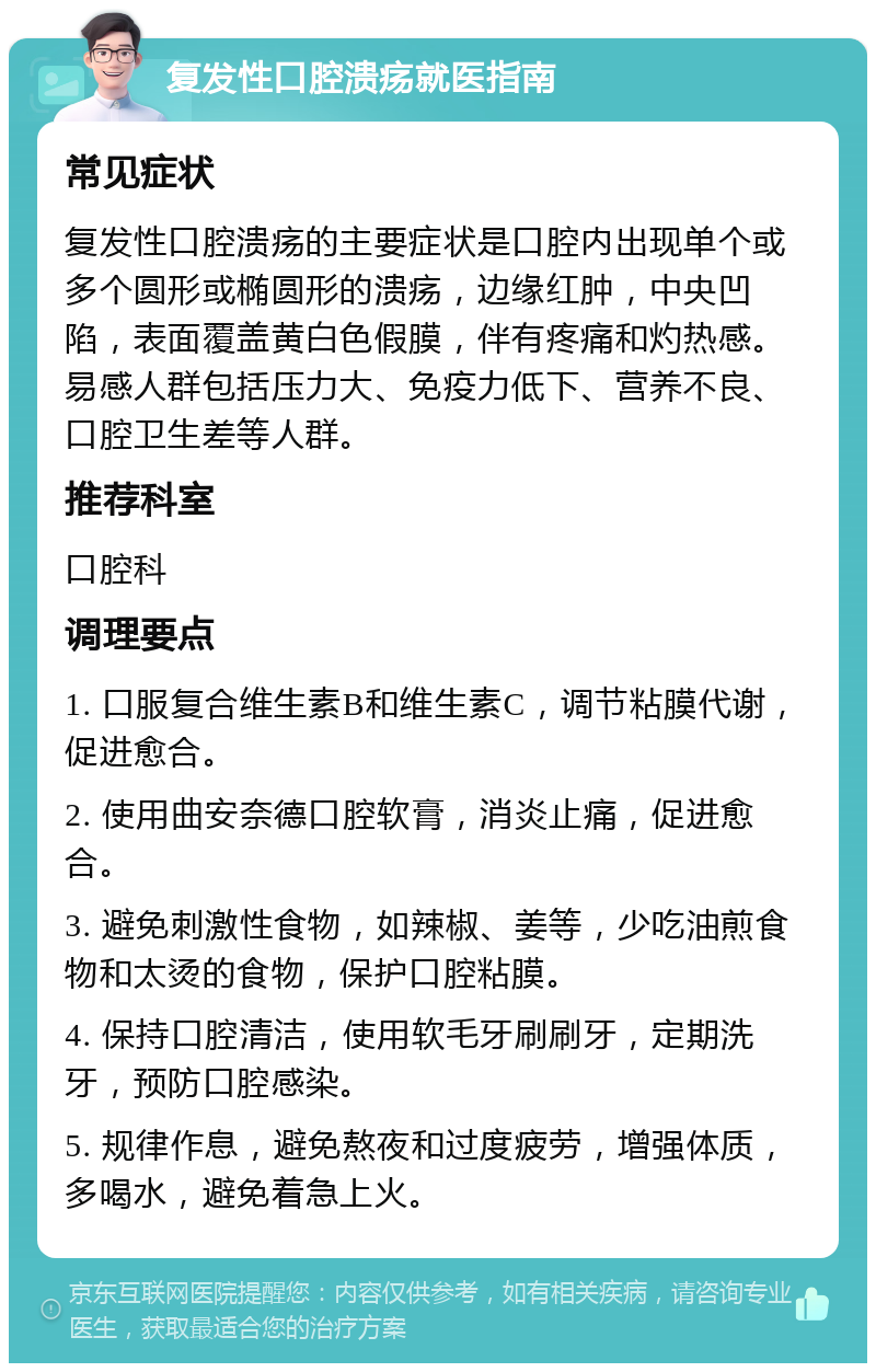 复发性口腔溃疡就医指南 常见症状 复发性口腔溃疡的主要症状是口腔内出现单个或多个圆形或椭圆形的溃疡，边缘红肿，中央凹陷，表面覆盖黄白色假膜，伴有疼痛和灼热感。易感人群包括压力大、免疫力低下、营养不良、口腔卫生差等人群。 推荐科室 口腔科 调理要点 1. 口服复合维生素B和维生素C，调节粘膜代谢，促进愈合。 2. 使用曲安奈德口腔软膏，消炎止痛，促进愈合。 3. 避免刺激性食物，如辣椒、姜等，少吃油煎食物和太烫的食物，保护口腔粘膜。 4. 保持口腔清洁，使用软毛牙刷刷牙，定期洗牙，预防口腔感染。 5. 规律作息，避免熬夜和过度疲劳，增强体质，多喝水，避免着急上火。