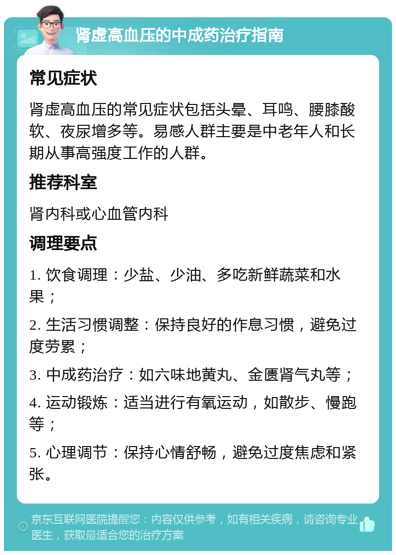 肾虚高血压的中成药治疗指南 常见症状 肾虚高血压的常见症状包括头晕、耳鸣、腰膝酸软、夜尿增多等。易感人群主要是中老年人和长期从事高强度工作的人群。 推荐科室 肾内科或心血管内科 调理要点 1. 饮食调理：少盐、少油、多吃新鲜蔬菜和水果； 2. 生活习惯调整：保持良好的作息习惯，避免过度劳累； 3. 中成药治疗：如六味地黄丸、金匮肾气丸等； 4. 运动锻炼：适当进行有氧运动，如散步、慢跑等； 5. 心理调节：保持心情舒畅，避免过度焦虑和紧张。