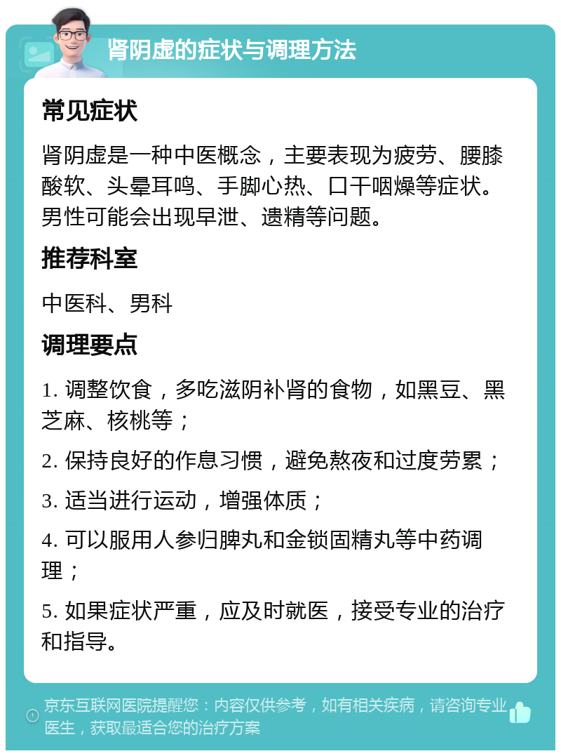 肾阴虚的症状与调理方法 常见症状 肾阴虚是一种中医概念，主要表现为疲劳、腰膝酸软、头晕耳鸣、手脚心热、口干咽燥等症状。男性可能会出现早泄、遗精等问题。 推荐科室 中医科、男科 调理要点 1. 调整饮食，多吃滋阴补肾的食物，如黑豆、黑芝麻、核桃等； 2. 保持良好的作息习惯，避免熬夜和过度劳累； 3. 适当进行运动，增强体质； 4. 可以服用人参归脾丸和金锁固精丸等中药调理； 5. 如果症状严重，应及时就医，接受专业的治疗和指导。