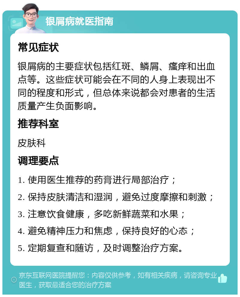 银屑病就医指南 常见症状 银屑病的主要症状包括红斑、鳞屑、瘙痒和出血点等。这些症状可能会在不同的人身上表现出不同的程度和形式，但总体来说都会对患者的生活质量产生负面影响。 推荐科室 皮肤科 调理要点 1. 使用医生推荐的药膏进行局部治疗； 2. 保持皮肤清洁和湿润，避免过度摩擦和刺激； 3. 注意饮食健康，多吃新鲜蔬菜和水果； 4. 避免精神压力和焦虑，保持良好的心态； 5. 定期复查和随访，及时调整治疗方案。