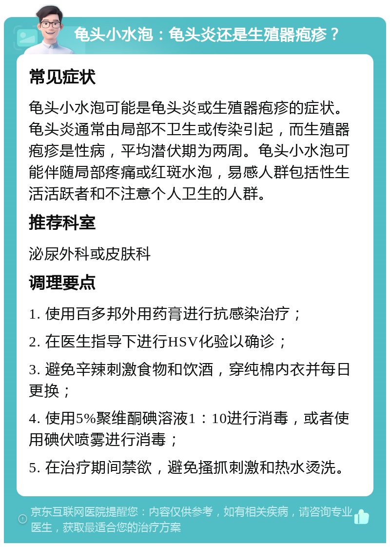 龟头小水泡：龟头炎还是生殖器疱疹？ 常见症状 龟头小水泡可能是龟头炎或生殖器疱疹的症状。龟头炎通常由局部不卫生或传染引起，而生殖器疱疹是性病，平均潜伏期为两周。龟头小水泡可能伴随局部疼痛或红斑水泡，易感人群包括性生活活跃者和不注意个人卫生的人群。 推荐科室 泌尿外科或皮肤科 调理要点 1. 使用百多邦外用药膏进行抗感染治疗； 2. 在医生指导下进行HSV化验以确诊； 3. 避免辛辣刺激食物和饮酒，穿纯棉内衣并每日更换； 4. 使用5%聚维酮碘溶液1：10进行消毒，或者使用碘伏喷雾进行消毒； 5. 在治疗期间禁欲，避免搔抓刺激和热水烫洗。