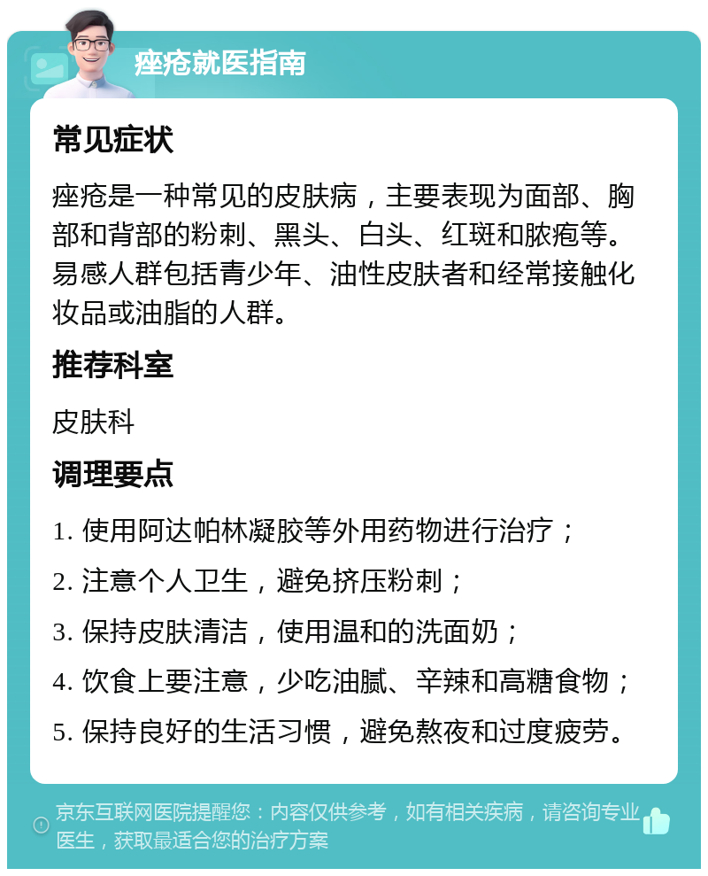 痤疮就医指南 常见症状 痤疮是一种常见的皮肤病，主要表现为面部、胸部和背部的粉刺、黑头、白头、红斑和脓疱等。易感人群包括青少年、油性皮肤者和经常接触化妆品或油脂的人群。 推荐科室 皮肤科 调理要点 1. 使用阿达帕林凝胶等外用药物进行治疗； 2. 注意个人卫生，避免挤压粉刺； 3. 保持皮肤清洁，使用温和的洗面奶； 4. 饮食上要注意，少吃油腻、辛辣和高糖食物； 5. 保持良好的生活习惯，避免熬夜和过度疲劳。