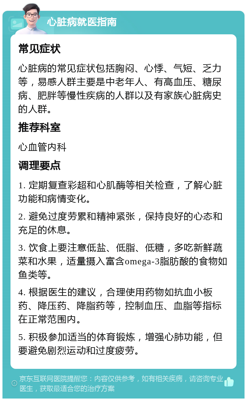 心脏病就医指南 常见症状 心脏病的常见症状包括胸闷、心悸、气短、乏力等，易感人群主要是中老年人、有高血压、糖尿病、肥胖等慢性疾病的人群以及有家族心脏病史的人群。 推荐科室 心血管内科 调理要点 1. 定期复查彩超和心肌酶等相关检查，了解心脏功能和病情变化。 2. 避免过度劳累和精神紧张，保持良好的心态和充足的休息。 3. 饮食上要注意低盐、低脂、低糖，多吃新鲜蔬菜和水果，适量摄入富含omega-3脂肪酸的食物如鱼类等。 4. 根据医生的建议，合理使用药物如抗血小板药、降压药、降脂药等，控制血压、血脂等指标在正常范围内。 5. 积极参加适当的体育锻炼，增强心肺功能，但要避免剧烈运动和过度疲劳。