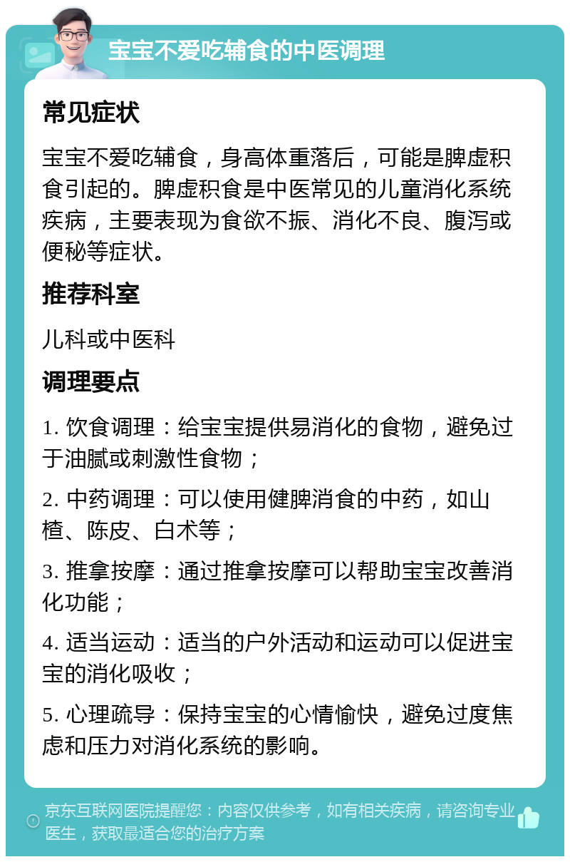 宝宝不爱吃辅食的中医调理 常见症状 宝宝不爱吃辅食，身高体重落后，可能是脾虚积食引起的。脾虚积食是中医常见的儿童消化系统疾病，主要表现为食欲不振、消化不良、腹泻或便秘等症状。 推荐科室 儿科或中医科 调理要点 1. 饮食调理：给宝宝提供易消化的食物，避免过于油腻或刺激性食物； 2. 中药调理：可以使用健脾消食的中药，如山楂、陈皮、白术等； 3. 推拿按摩：通过推拿按摩可以帮助宝宝改善消化功能； 4. 适当运动：适当的户外活动和运动可以促进宝宝的消化吸收； 5. 心理疏导：保持宝宝的心情愉快，避免过度焦虑和压力对消化系统的影响。