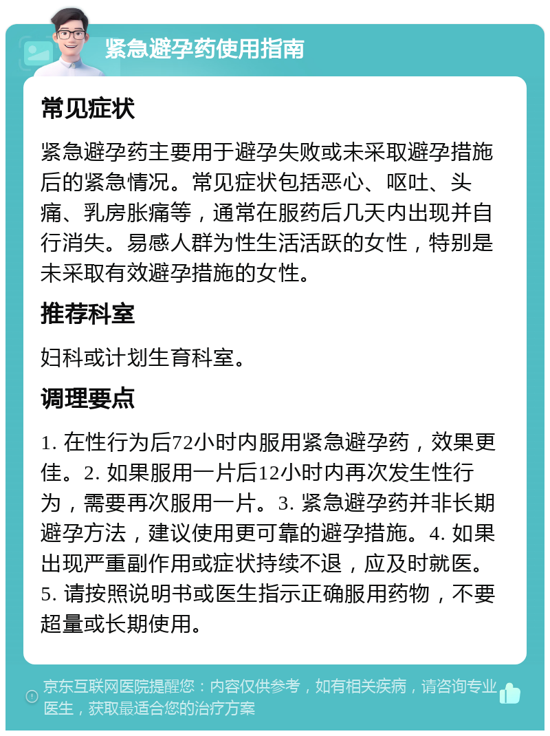 紧急避孕药使用指南 常见症状 紧急避孕药主要用于避孕失败或未采取避孕措施后的紧急情况。常见症状包括恶心、呕吐、头痛、乳房胀痛等，通常在服药后几天内出现并自行消失。易感人群为性生活活跃的女性，特别是未采取有效避孕措施的女性。 推荐科室 妇科或计划生育科室。 调理要点 1. 在性行为后72小时内服用紧急避孕药，效果更佳。2. 如果服用一片后12小时内再次发生性行为，需要再次服用一片。3. 紧急避孕药并非长期避孕方法，建议使用更可靠的避孕措施。4. 如果出现严重副作用或症状持续不退，应及时就医。5. 请按照说明书或医生指示正确服用药物，不要超量或长期使用。