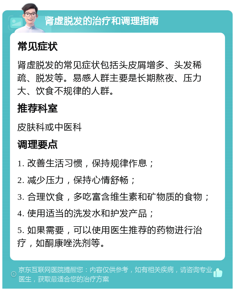 肾虚脱发的治疗和调理指南 常见症状 肾虚脱发的常见症状包括头皮屑增多、头发稀疏、脱发等。易感人群主要是长期熬夜、压力大、饮食不规律的人群。 推荐科室 皮肤科或中医科 调理要点 1. 改善生活习惯，保持规律作息； 2. 减少压力，保持心情舒畅； 3. 合理饮食，多吃富含维生素和矿物质的食物； 4. 使用适当的洗发水和护发产品； 5. 如果需要，可以使用医生推荐的药物进行治疗，如酮康唑洗剂等。