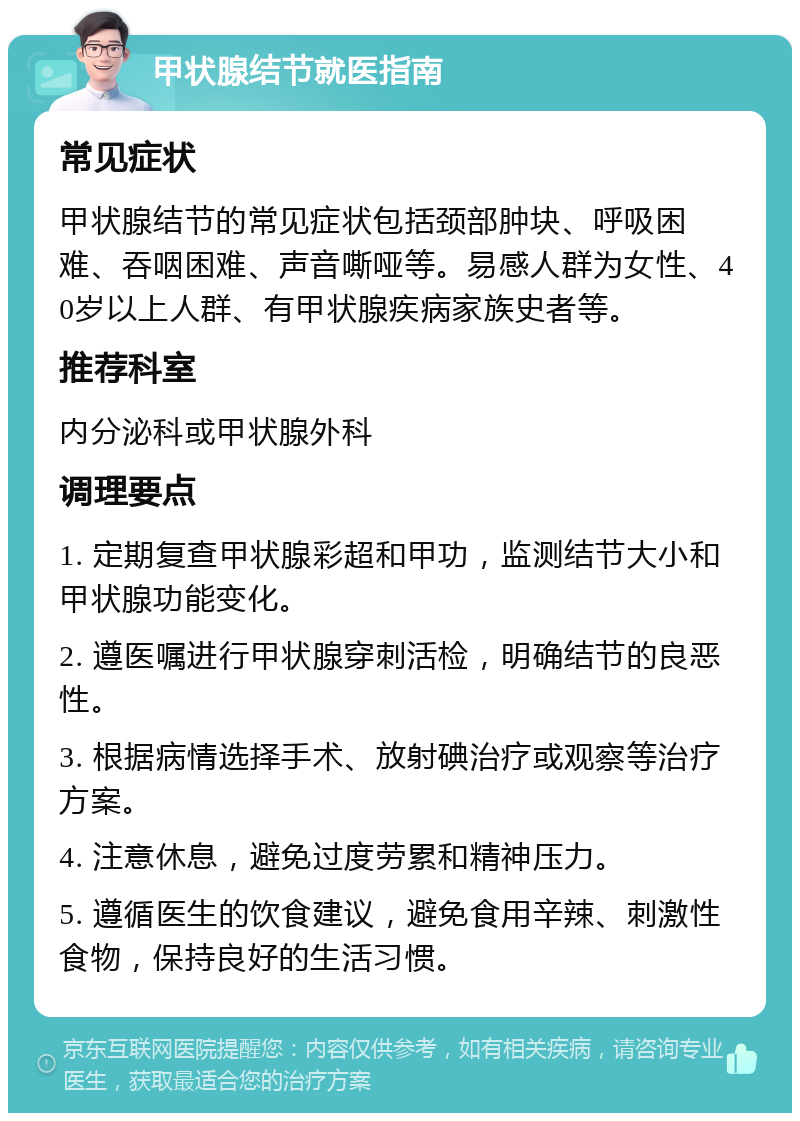 甲状腺结节就医指南 常见症状 甲状腺结节的常见症状包括颈部肿块、呼吸困难、吞咽困难、声音嘶哑等。易感人群为女性、40岁以上人群、有甲状腺疾病家族史者等。 推荐科室 内分泌科或甲状腺外科 调理要点 1. 定期复查甲状腺彩超和甲功，监测结节大小和甲状腺功能变化。 2. 遵医嘱进行甲状腺穿刺活检，明确结节的良恶性。 3. 根据病情选择手术、放射碘治疗或观察等治疗方案。 4. 注意休息，避免过度劳累和精神压力。 5. 遵循医生的饮食建议，避免食用辛辣、刺激性食物，保持良好的生活习惯。