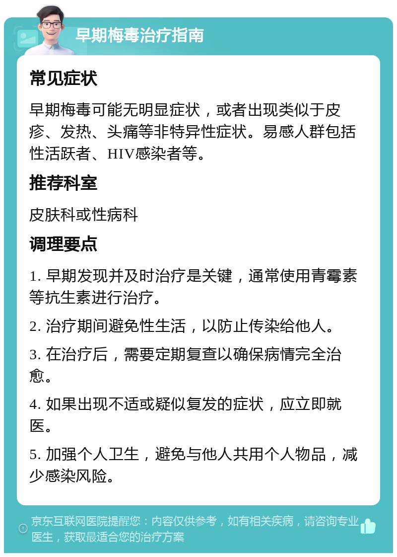 早期梅毒治疗指南 常见症状 早期梅毒可能无明显症状，或者出现类似于皮疹、发热、头痛等非特异性症状。易感人群包括性活跃者、HIV感染者等。 推荐科室 皮肤科或性病科 调理要点 1. 早期发现并及时治疗是关键，通常使用青霉素等抗生素进行治疗。 2. 治疗期间避免性生活，以防止传染给他人。 3. 在治疗后，需要定期复查以确保病情完全治愈。 4. 如果出现不适或疑似复发的症状，应立即就医。 5. 加强个人卫生，避免与他人共用个人物品，减少感染风险。