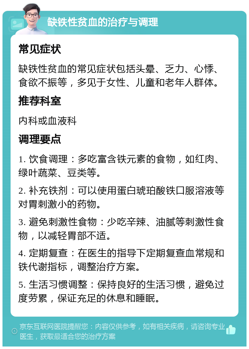 缺铁性贫血的治疗与调理 常见症状 缺铁性贫血的常见症状包括头晕、乏力、心悸、食欲不振等，多见于女性、儿童和老年人群体。 推荐科室 内科或血液科 调理要点 1. 饮食调理：多吃富含铁元素的食物，如红肉、绿叶蔬菜、豆类等。 2. 补充铁剂：可以使用蛋白琥珀酸铁口服溶液等对胃刺激小的药物。 3. 避免刺激性食物：少吃辛辣、油腻等刺激性食物，以减轻胃部不适。 4. 定期复查：在医生的指导下定期复查血常规和铁代谢指标，调整治疗方案。 5. 生活习惯调整：保持良好的生活习惯，避免过度劳累，保证充足的休息和睡眠。