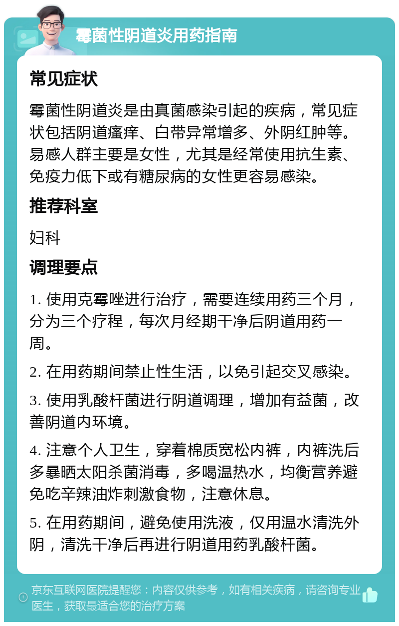 霉菌性阴道炎用药指南 常见症状 霉菌性阴道炎是由真菌感染引起的疾病，常见症状包括阴道瘙痒、白带异常增多、外阴红肿等。易感人群主要是女性，尤其是经常使用抗生素、免疫力低下或有糖尿病的女性更容易感染。 推荐科室 妇科 调理要点 1. 使用克霉唑进行治疗，需要连续用药三个月，分为三个疗程，每次月经期干净后阴道用药一周。 2. 在用药期间禁止性生活，以免引起交叉感染。 3. 使用乳酸杆菌进行阴道调理，增加有益菌，改善阴道内环境。 4. 注意个人卫生，穿着棉质宽松内裤，内裤洗后多暴晒太阳杀菌消毒，多喝温热水，均衡营养避免吃辛辣油炸刺激食物，注意休息。 5. 在用药期间，避免使用洗液，仅用温水清洗外阴，清洗干净后再进行阴道用药乳酸杆菌。