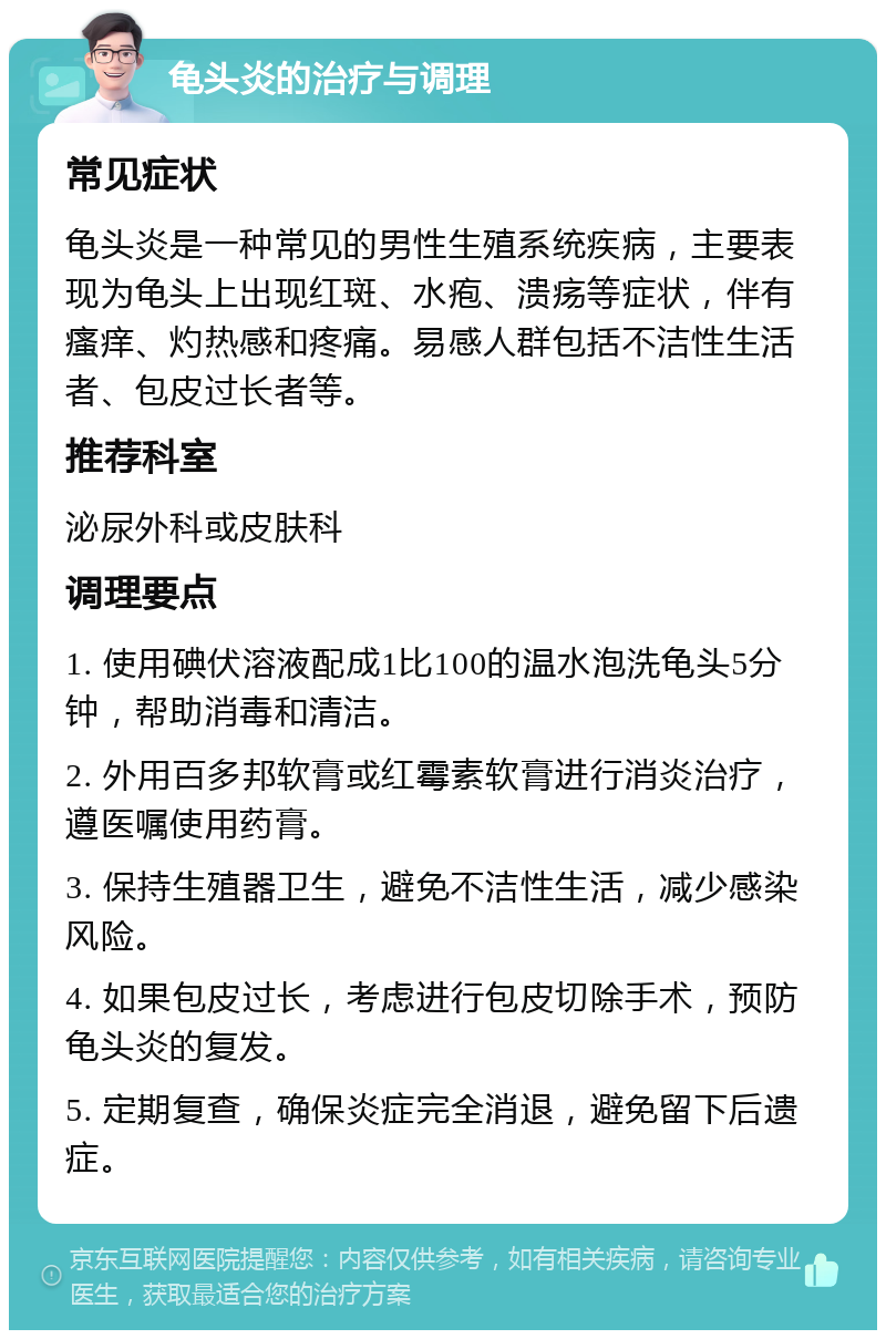 龟头炎的治疗与调理 常见症状 龟头炎是一种常见的男性生殖系统疾病，主要表现为龟头上出现红斑、水疱、溃疡等症状，伴有瘙痒、灼热感和疼痛。易感人群包括不洁性生活者、包皮过长者等。 推荐科室 泌尿外科或皮肤科 调理要点 1. 使用碘伏溶液配成1比100的温水泡洗龟头5分钟，帮助消毒和清洁。 2. 外用百多邦软膏或红霉素软膏进行消炎治疗，遵医嘱使用药膏。 3. 保持生殖器卫生，避免不洁性生活，减少感染风险。 4. 如果包皮过长，考虑进行包皮切除手术，预防龟头炎的复发。 5. 定期复查，确保炎症完全消退，避免留下后遗症。