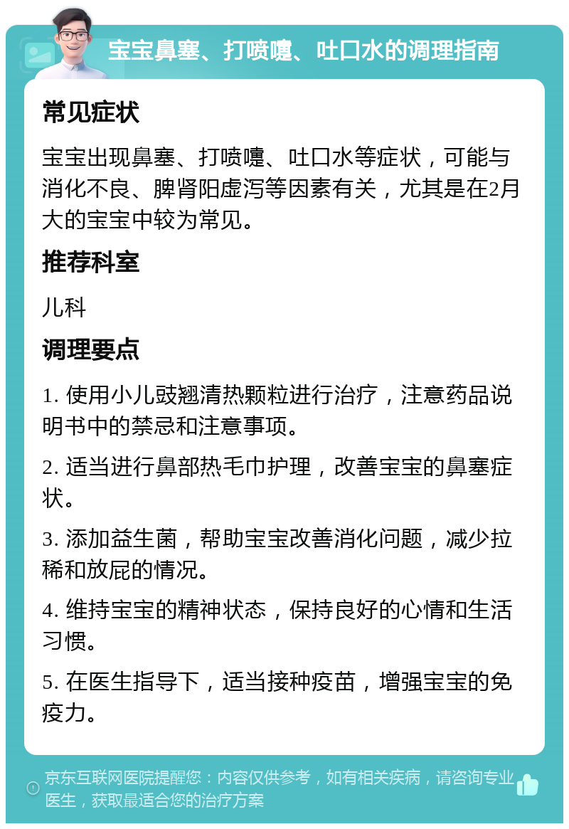 宝宝鼻塞、打喷嚏、吐口水的调理指南 常见症状 宝宝出现鼻塞、打喷嚏、吐口水等症状，可能与消化不良、脾肾阳虚泻等因素有关，尤其是在2月大的宝宝中较为常见。 推荐科室 儿科 调理要点 1. 使用小儿豉翘清热颗粒进行治疗，注意药品说明书中的禁忌和注意事项。 2. 适当进行鼻部热毛巾护理，改善宝宝的鼻塞症状。 3. 添加益生菌，帮助宝宝改善消化问题，减少拉稀和放屁的情况。 4. 维持宝宝的精神状态，保持良好的心情和生活习惯。 5. 在医生指导下，适当接种疫苗，增强宝宝的免疫力。