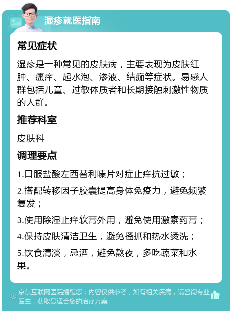 湿疹就医指南 常见症状 湿疹是一种常见的皮肤病，主要表现为皮肤红肿、瘙痒、起水泡、渗液、结痂等症状。易感人群包括儿童、过敏体质者和长期接触刺激性物质的人群。 推荐科室 皮肤科 调理要点 1.口服盐酸左西替利嗪片对症止痒抗过敏； 2.搭配转移因子胶囊提高身体免疫力，避免频繁复发； 3.使用除湿止痒软膏外用，避免使用激素药膏； 4.保持皮肤清洁卫生，避免搔抓和热水烫洗； 5.饮食清淡，忌酒，避免熬夜，多吃蔬菜和水果。