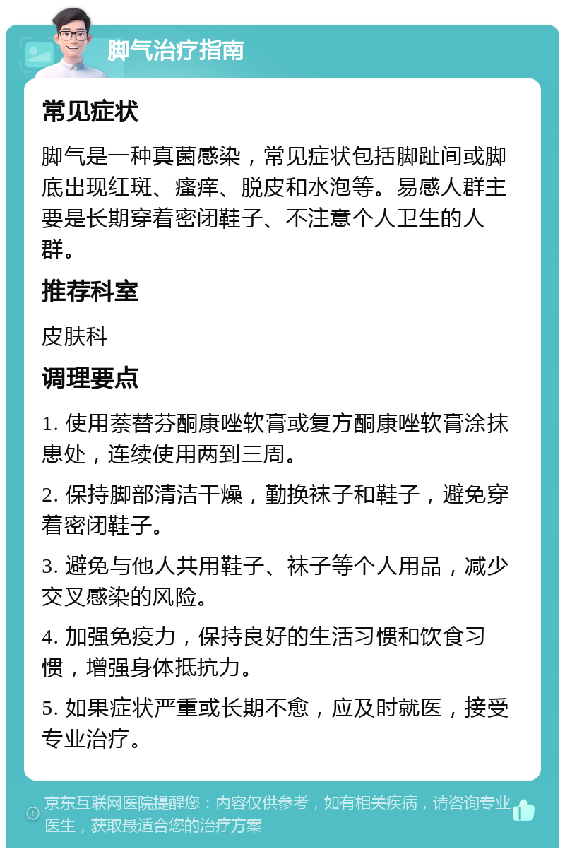 脚气治疗指南 常见症状 脚气是一种真菌感染，常见症状包括脚趾间或脚底出现红斑、瘙痒、脱皮和水泡等。易感人群主要是长期穿着密闭鞋子、不注意个人卫生的人群。 推荐科室 皮肤科 调理要点 1. 使用萘替芬酮康唑软膏或复方酮康唑软膏涂抹患处，连续使用两到三周。 2. 保持脚部清洁干燥，勤换袜子和鞋子，避免穿着密闭鞋子。 3. 避免与他人共用鞋子、袜子等个人用品，减少交叉感染的风险。 4. 加强免疫力，保持良好的生活习惯和饮食习惯，增强身体抵抗力。 5. 如果症状严重或长期不愈，应及时就医，接受专业治疗。