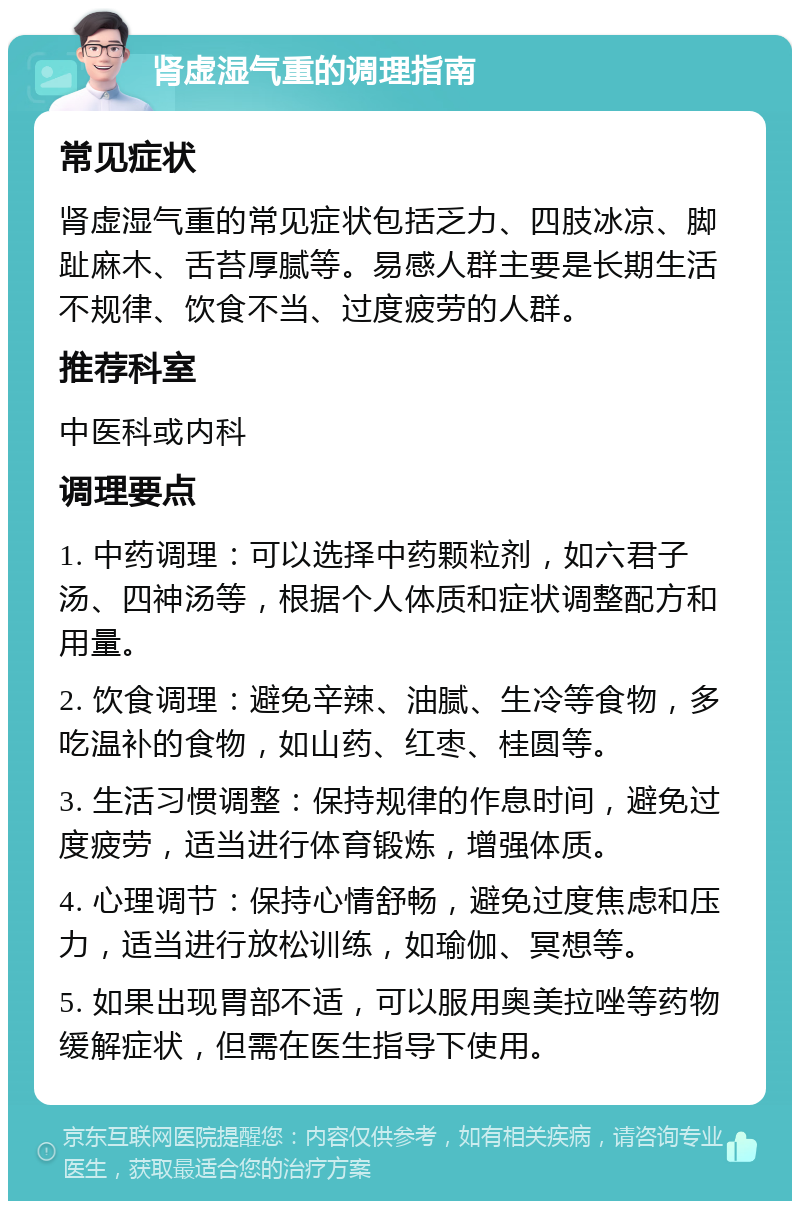 肾虚湿气重的调理指南 常见症状 肾虚湿气重的常见症状包括乏力、四肢冰凉、脚趾麻木、舌苔厚腻等。易感人群主要是长期生活不规律、饮食不当、过度疲劳的人群。 推荐科室 中医科或内科 调理要点 1. 中药调理：可以选择中药颗粒剂，如六君子汤、四神汤等，根据个人体质和症状调整配方和用量。 2. 饮食调理：避免辛辣、油腻、生冷等食物，多吃温补的食物，如山药、红枣、桂圆等。 3. 生活习惯调整：保持规律的作息时间，避免过度疲劳，适当进行体育锻炼，增强体质。 4. 心理调节：保持心情舒畅，避免过度焦虑和压力，适当进行放松训练，如瑜伽、冥想等。 5. 如果出现胃部不适，可以服用奥美拉唑等药物缓解症状，但需在医生指导下使用。