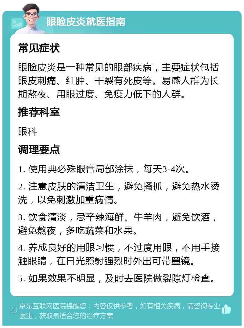 眼睑皮炎就医指南 常见症状 眼睑皮炎是一种常见的眼部疾病，主要症状包括眼皮刺痛、红肿、干裂有死皮等。易感人群为长期熬夜、用眼过度、免疫力低下的人群。 推荐科室 眼科 调理要点 1. 使用典必殊眼膏局部涂抹，每天3-4次。 2. 注意皮肤的清洁卫生，避免搔抓，避免热水烫洗，以免刺激加重病情。 3. 饮食清淡，忌辛辣海鲜、牛羊肉，避免饮酒，避免熬夜，多吃蔬菜和水果。 4. 养成良好的用眼习惯，不过度用眼，不用手接触眼睛，在日光照射强烈时外出可带墨镜。 5. 如果效果不明显，及时去医院做裂隙灯检查。