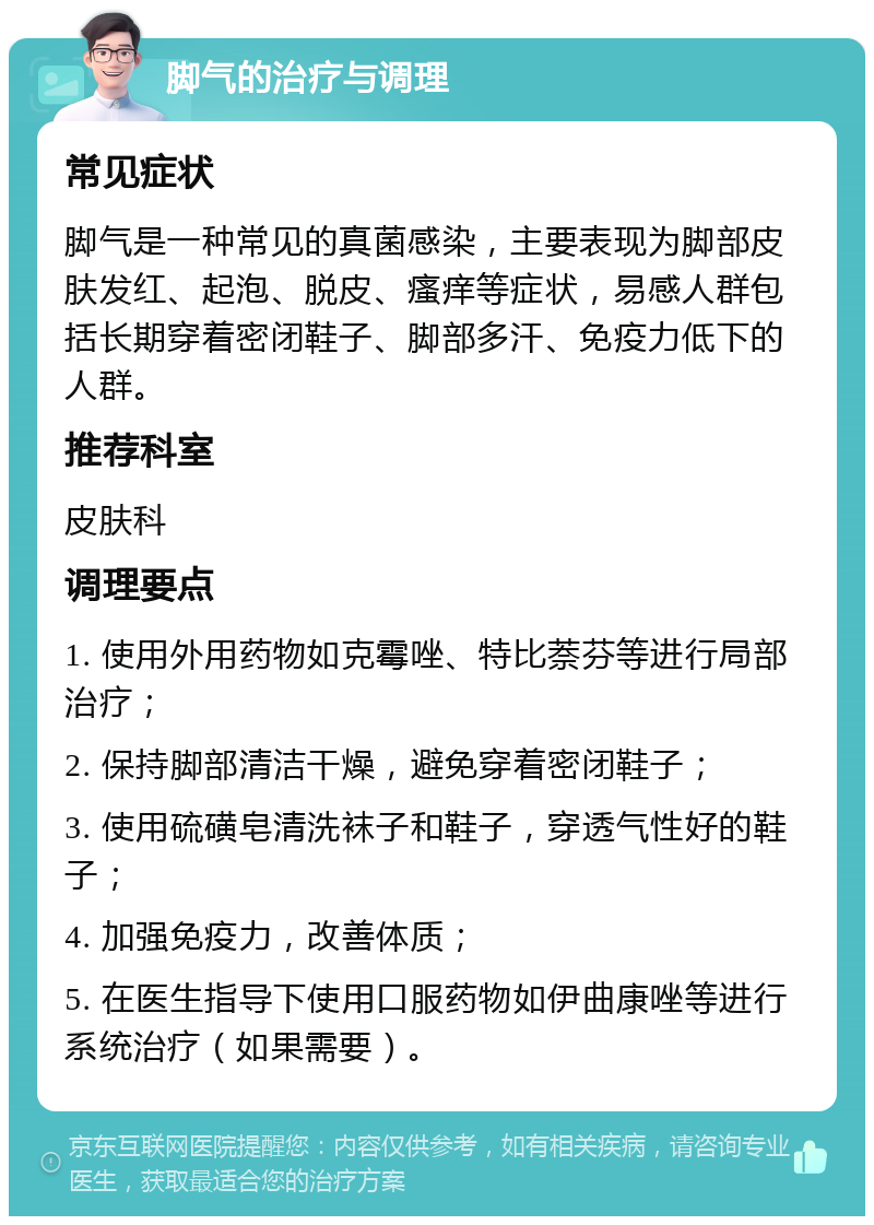 脚气的治疗与调理 常见症状 脚气是一种常见的真菌感染，主要表现为脚部皮肤发红、起泡、脱皮、瘙痒等症状，易感人群包括长期穿着密闭鞋子、脚部多汗、免疫力低下的人群。 推荐科室 皮肤科 调理要点 1. 使用外用药物如克霉唑、特比萘芬等进行局部治疗； 2. 保持脚部清洁干燥，避免穿着密闭鞋子； 3. 使用硫磺皂清洗袜子和鞋子，穿透气性好的鞋子； 4. 加强免疫力，改善体质； 5. 在医生指导下使用口服药物如伊曲康唑等进行系统治疗（如果需要）。