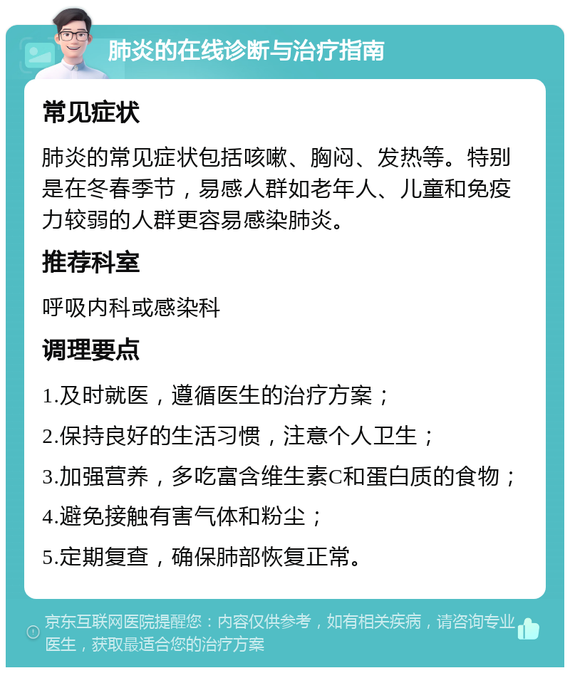 肺炎的在线诊断与治疗指南 常见症状 肺炎的常见症状包括咳嗽、胸闷、发热等。特别是在冬春季节，易感人群如老年人、儿童和免疫力较弱的人群更容易感染肺炎。 推荐科室 呼吸内科或感染科 调理要点 1.及时就医，遵循医生的治疗方案； 2.保持良好的生活习惯，注意个人卫生； 3.加强营养，多吃富含维生素C和蛋白质的食物； 4.避免接触有害气体和粉尘； 5.定期复查，确保肺部恢复正常。