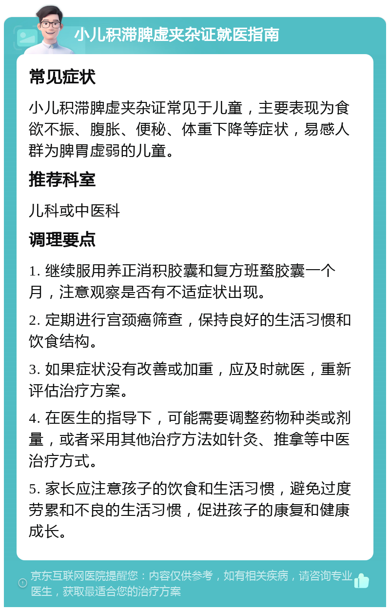 小儿积滞脾虚夹杂证就医指南 常见症状 小儿积滞脾虚夹杂证常见于儿童，主要表现为食欲不振、腹胀、便秘、体重下降等症状，易感人群为脾胃虚弱的儿童。 推荐科室 儿科或中医科 调理要点 1. 继续服用养正消积胶囊和复方班蝥胶囊一个月，注意观察是否有不适症状出现。 2. 定期进行宫颈癌筛查，保持良好的生活习惯和饮食结构。 3. 如果症状没有改善或加重，应及时就医，重新评估治疗方案。 4. 在医生的指导下，可能需要调整药物种类或剂量，或者采用其他治疗方法如针灸、推拿等中医治疗方式。 5. 家长应注意孩子的饮食和生活习惯，避免过度劳累和不良的生活习惯，促进孩子的康复和健康成长。