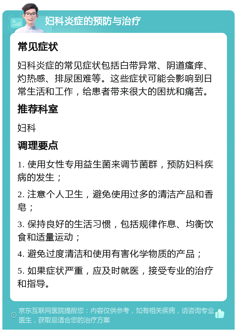 妇科炎症的预防与治疗 常见症状 妇科炎症的常见症状包括白带异常、阴道瘙痒、灼热感、排尿困难等。这些症状可能会影响到日常生活和工作，给患者带来很大的困扰和痛苦。 推荐科室 妇科 调理要点 1. 使用女性专用益生菌来调节菌群，预防妇科疾病的发生； 2. 注意个人卫生，避免使用过多的清洁产品和香皂； 3. 保持良好的生活习惯，包括规律作息、均衡饮食和适量运动； 4. 避免过度清洁和使用有害化学物质的产品； 5. 如果症状严重，应及时就医，接受专业的治疗和指导。