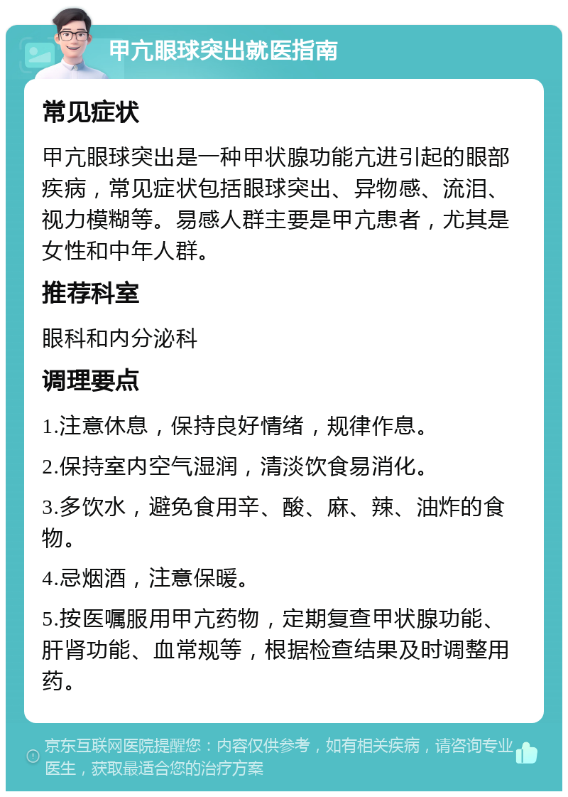 甲亢眼球突出就医指南 常见症状 甲亢眼球突出是一种甲状腺功能亢进引起的眼部疾病，常见症状包括眼球突出、异物感、流泪、视力模糊等。易感人群主要是甲亢患者，尤其是女性和中年人群。 推荐科室 眼科和内分泌科 调理要点 1.注意休息，保持良好情绪，规律作息。 2.保持室内空气湿润，清淡饮食易消化。 3.多饮水，避免食用辛、酸、麻、辣、油炸的食物。 4.忌烟酒，注意保暖。 5.按医嘱服用甲亢药物，定期复查甲状腺功能、肝肾功能、血常规等，根据检查结果及时调整用药。