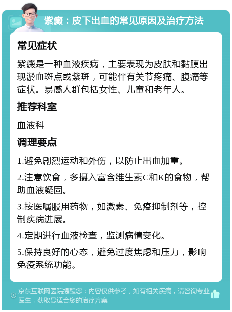 紫癜：皮下出血的常见原因及治疗方法 常见症状 紫癜是一种血液疾病，主要表现为皮肤和黏膜出现淤血斑点或紫斑，可能伴有关节疼痛、腹痛等症状。易感人群包括女性、儿童和老年人。 推荐科室 血液科 调理要点 1.避免剧烈运动和外伤，以防止出血加重。 2.注意饮食，多摄入富含维生素C和K的食物，帮助血液凝固。 3.按医嘱服用药物，如激素、免疫抑制剂等，控制疾病进展。 4.定期进行血液检查，监测病情变化。 5.保持良好的心态，避免过度焦虑和压力，影响免疫系统功能。