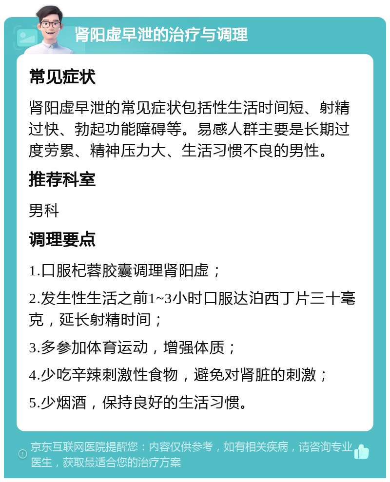 肾阳虚早泄的治疗与调理 常见症状 肾阳虚早泄的常见症状包括性生活时间短、射精过快、勃起功能障碍等。易感人群主要是长期过度劳累、精神压力大、生活习惯不良的男性。 推荐科室 男科 调理要点 1.口服杞蓉胶囊调理肾阳虚； 2.发生性生活之前1~3小时口服达泊西丁片三十毫克，延长射精时间； 3.多参加体育运动，增强体质； 4.少吃辛辣刺激性食物，避免对肾脏的刺激； 5.少烟酒，保持良好的生活习惯。