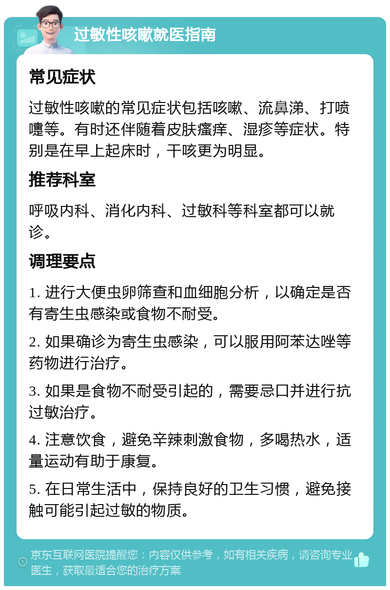 过敏性咳嗽就医指南 常见症状 过敏性咳嗽的常见症状包括咳嗽、流鼻涕、打喷嚏等。有时还伴随着皮肤瘙痒、湿疹等症状。特别是在早上起床时，干咳更为明显。 推荐科室 呼吸内科、消化内科、过敏科等科室都可以就诊。 调理要点 1. 进行大便虫卵筛查和血细胞分析，以确定是否有寄生虫感染或食物不耐受。 2. 如果确诊为寄生虫感染，可以服用阿苯达唑等药物进行治疗。 3. 如果是食物不耐受引起的，需要忌口并进行抗过敏治疗。 4. 注意饮食，避免辛辣刺激食物，多喝热水，适量运动有助于康复。 5. 在日常生活中，保持良好的卫生习惯，避免接触可能引起过敏的物质。