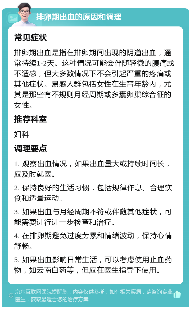 排卵期出血的原因和调理 常见症状 排卵期出血是指在排卵期间出现的阴道出血，通常持续1-2天。这种情况可能会伴随轻微的腹痛或不适感，但大多数情况下不会引起严重的疼痛或其他症状。易感人群包括女性在生育年龄内，尤其是那些有不规则月经周期或多囊卵巢综合征的女性。 推荐科室 妇科 调理要点 1. 观察出血情况，如果出血量大或持续时间长，应及时就医。 2. 保持良好的生活习惯，包括规律作息、合理饮食和适量运动。 3. 如果出血与月经周期不符或伴随其他症状，可能需要进行进一步检查和治疗。 4. 在排卵期避免过度劳累和情绪波动，保持心情舒畅。 5. 如果出血影响日常生活，可以考虑使用止血药物，如云南白药等，但应在医生指导下使用。