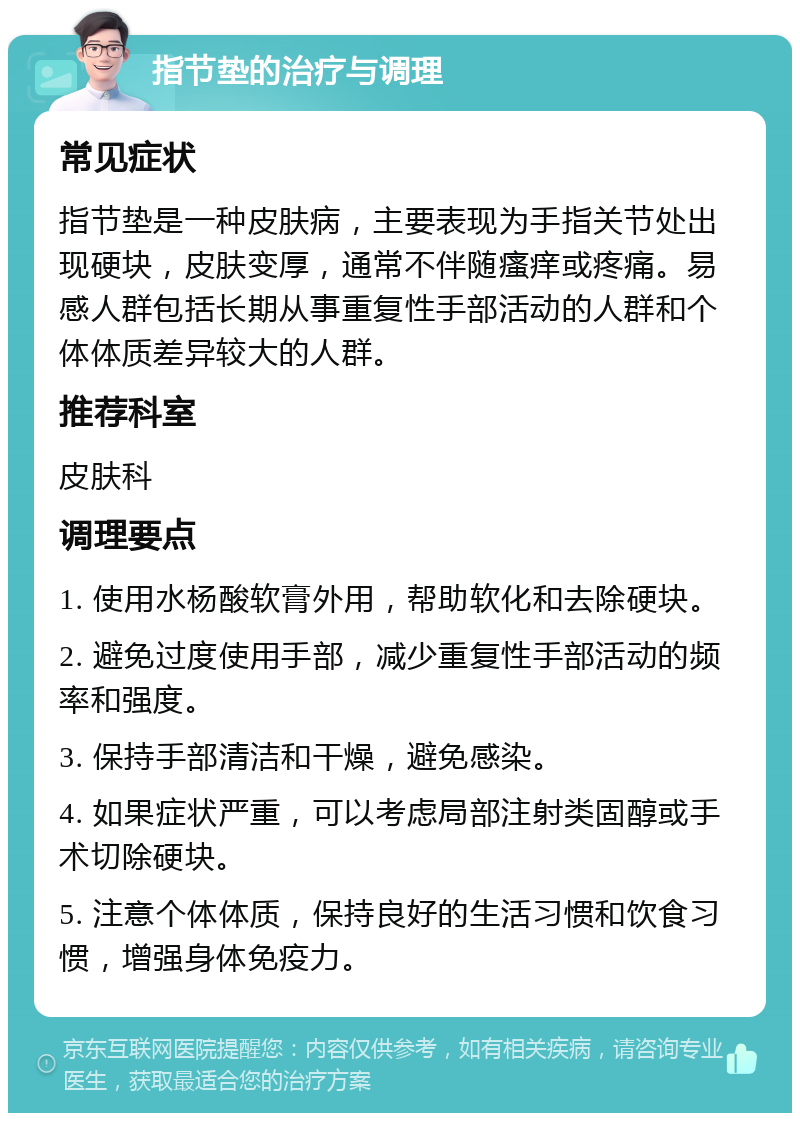 指节垫的治疗与调理 常见症状 指节垫是一种皮肤病，主要表现为手指关节处出现硬块，皮肤变厚，通常不伴随瘙痒或疼痛。易感人群包括长期从事重复性手部活动的人群和个体体质差异较大的人群。 推荐科室 皮肤科 调理要点 1. 使用水杨酸软膏外用，帮助软化和去除硬块。 2. 避免过度使用手部，减少重复性手部活动的频率和强度。 3. 保持手部清洁和干燥，避免感染。 4. 如果症状严重，可以考虑局部注射类固醇或手术切除硬块。 5. 注意个体体质，保持良好的生活习惯和饮食习惯，增强身体免疫力。