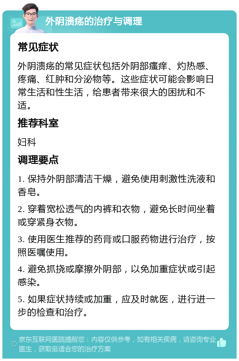 外阴溃疡的治疗与调理 常见症状 外阴溃疡的常见症状包括外阴部瘙痒、灼热感、疼痛、红肿和分泌物等。这些症状可能会影响日常生活和性生活，给患者带来很大的困扰和不适。 推荐科室 妇科 调理要点 1. 保持外阴部清洁干燥，避免使用刺激性洗液和香皂。 2. 穿着宽松透气的内裤和衣物，避免长时间坐着或穿紧身衣物。 3. 使用医生推荐的药膏或口服药物进行治疗，按照医嘱使用。 4. 避免抓挠或摩擦外阴部，以免加重症状或引起感染。 5. 如果症状持续或加重，应及时就医，进行进一步的检查和治疗。