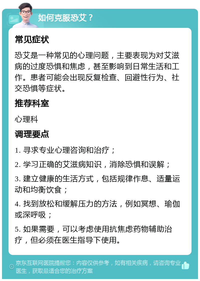 如何克服恐艾？ 常见症状 恐艾是一种常见的心理问题，主要表现为对艾滋病的过度恐惧和焦虑，甚至影响到日常生活和工作。患者可能会出现反复检查、回避性行为、社交恐惧等症状。 推荐科室 心理科 调理要点 1. 寻求专业心理咨询和治疗； 2. 学习正确的艾滋病知识，消除恐惧和误解； 3. 建立健康的生活方式，包括规律作息、适量运动和均衡饮食； 4. 找到放松和缓解压力的方法，例如冥想、瑜伽或深呼吸； 5. 如果需要，可以考虑使用抗焦虑药物辅助治疗，但必须在医生指导下使用。