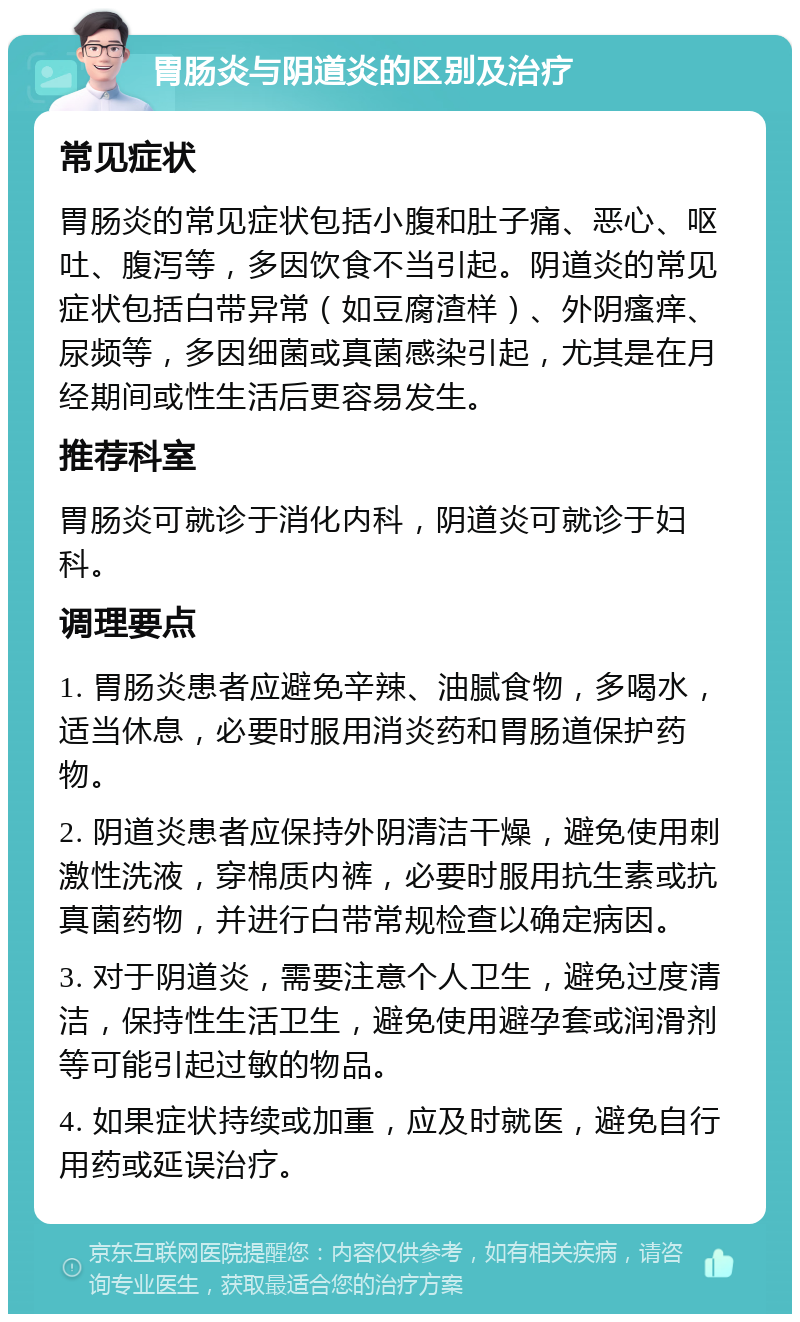 胃肠炎与阴道炎的区别及治疗 常见症状 胃肠炎的常见症状包括小腹和肚子痛、恶心、呕吐、腹泻等，多因饮食不当引起。阴道炎的常见症状包括白带异常（如豆腐渣样）、外阴瘙痒、尿频等，多因细菌或真菌感染引起，尤其是在月经期间或性生活后更容易发生。 推荐科室 胃肠炎可就诊于消化内科，阴道炎可就诊于妇科。 调理要点 1. 胃肠炎患者应避免辛辣、油腻食物，多喝水，适当休息，必要时服用消炎药和胃肠道保护药物。 2. 阴道炎患者应保持外阴清洁干燥，避免使用刺激性洗液，穿棉质内裤，必要时服用抗生素或抗真菌药物，并进行白带常规检查以确定病因。 3. 对于阴道炎，需要注意个人卫生，避免过度清洁，保持性生活卫生，避免使用避孕套或润滑剂等可能引起过敏的物品。 4. 如果症状持续或加重，应及时就医，避免自行用药或延误治疗。