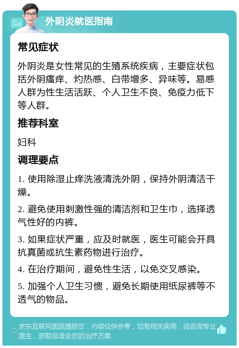 外阴炎就医指南 常见症状 外阴炎是女性常见的生殖系统疾病，主要症状包括外阴瘙痒、灼热感、白带增多、异味等。易感人群为性生活活跃、个人卫生不良、免疫力低下等人群。 推荐科室 妇科 调理要点 1. 使用除湿止痒洗液清洗外阴，保持外阴清洁干燥。 2. 避免使用刺激性强的清洁剂和卫生巾，选择透气性好的内裤。 3. 如果症状严重，应及时就医，医生可能会开具抗真菌或抗生素药物进行治疗。 4. 在治疗期间，避免性生活，以免交叉感染。 5. 加强个人卫生习惯，避免长期使用纸尿裤等不透气的物品。