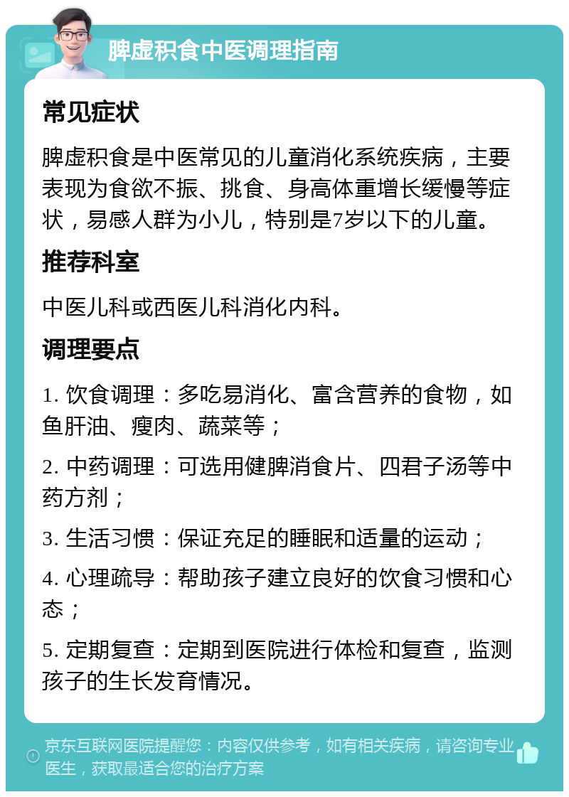 脾虚积食中医调理指南 常见症状 脾虚积食是中医常见的儿童消化系统疾病，主要表现为食欲不振、挑食、身高体重增长缓慢等症状，易感人群为小儿，特别是7岁以下的儿童。 推荐科室 中医儿科或西医儿科消化内科。 调理要点 1. 饮食调理：多吃易消化、富含营养的食物，如鱼肝油、瘦肉、蔬菜等； 2. 中药调理：可选用健脾消食片、四君子汤等中药方剂； 3. 生活习惯：保证充足的睡眠和适量的运动； 4. 心理疏导：帮助孩子建立良好的饮食习惯和心态； 5. 定期复查：定期到医院进行体检和复查，监测孩子的生长发育情况。