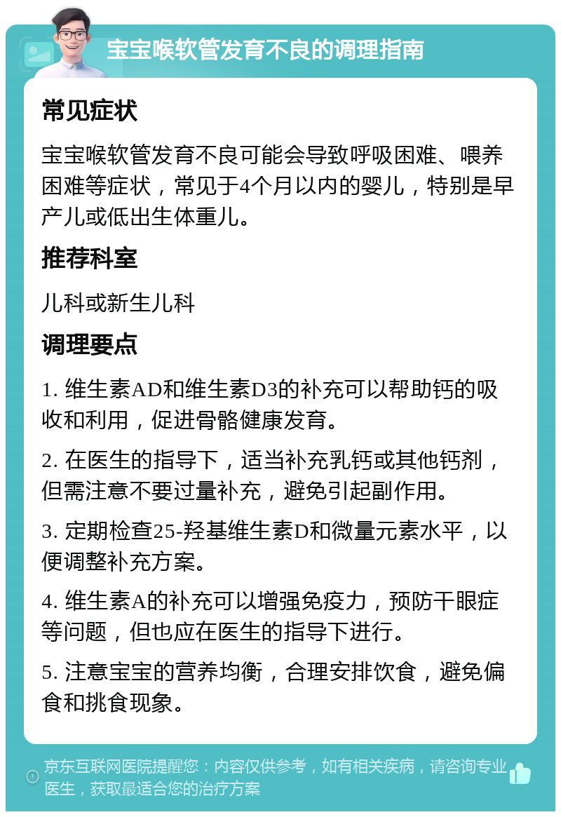 宝宝喉软管发育不良的调理指南 常见症状 宝宝喉软管发育不良可能会导致呼吸困难、喂养困难等症状，常见于4个月以内的婴儿，特别是早产儿或低出生体重儿。 推荐科室 儿科或新生儿科 调理要点 1. 维生素AD和维生素D3的补充可以帮助钙的吸收和利用，促进骨骼健康发育。 2. 在医生的指导下，适当补充乳钙或其他钙剂，但需注意不要过量补充，避免引起副作用。 3. 定期检查25-羟基维生素D和微量元素水平，以便调整补充方案。 4. 维生素A的补充可以增强免疫力，预防干眼症等问题，但也应在医生的指导下进行。 5. 注意宝宝的营养均衡，合理安排饮食，避免偏食和挑食现象。