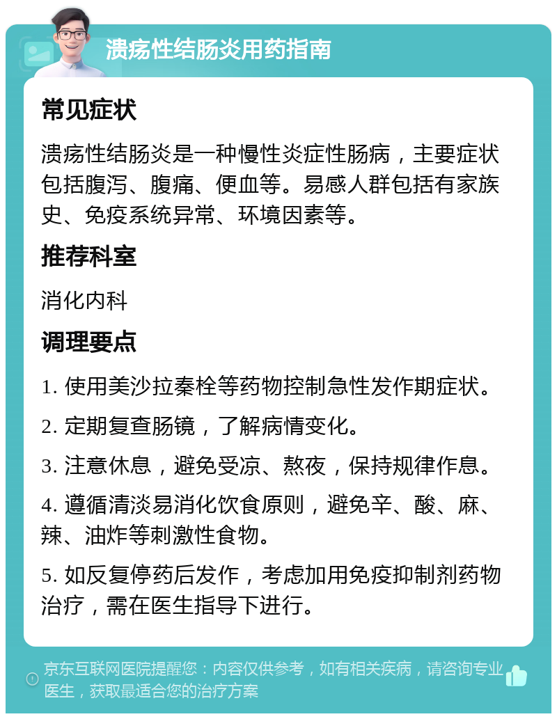 溃疡性结肠炎用药指南 常见症状 溃疡性结肠炎是一种慢性炎症性肠病，主要症状包括腹泻、腹痛、便血等。易感人群包括有家族史、免疫系统异常、环境因素等。 推荐科室 消化内科 调理要点 1. 使用美沙拉秦栓等药物控制急性发作期症状。 2. 定期复查肠镜，了解病情变化。 3. 注意休息，避免受凉、熬夜，保持规律作息。 4. 遵循清淡易消化饮食原则，避免辛、酸、麻、辣、油炸等刺激性食物。 5. 如反复停药后发作，考虑加用免疫抑制剂药物治疗，需在医生指导下进行。