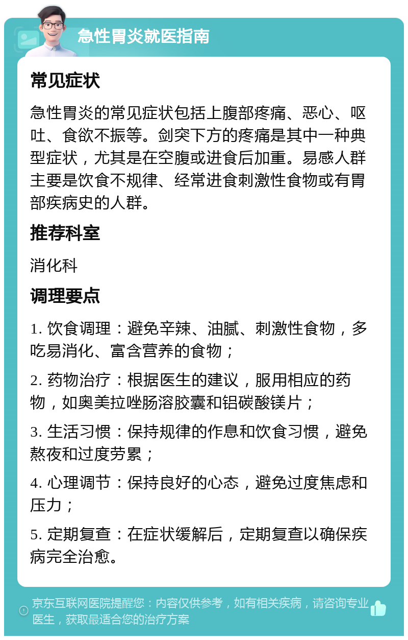 急性胃炎就医指南 常见症状 急性胃炎的常见症状包括上腹部疼痛、恶心、呕吐、食欲不振等。剑突下方的疼痛是其中一种典型症状，尤其是在空腹或进食后加重。易感人群主要是饮食不规律、经常进食刺激性食物或有胃部疾病史的人群。 推荐科室 消化科 调理要点 1. 饮食调理：避免辛辣、油腻、刺激性食物，多吃易消化、富含营养的食物； 2. 药物治疗：根据医生的建议，服用相应的药物，如奥美拉唑肠溶胶囊和铝碳酸镁片； 3. 生活习惯：保持规律的作息和饮食习惯，避免熬夜和过度劳累； 4. 心理调节：保持良好的心态，避免过度焦虑和压力； 5. 定期复查：在症状缓解后，定期复查以确保疾病完全治愈。