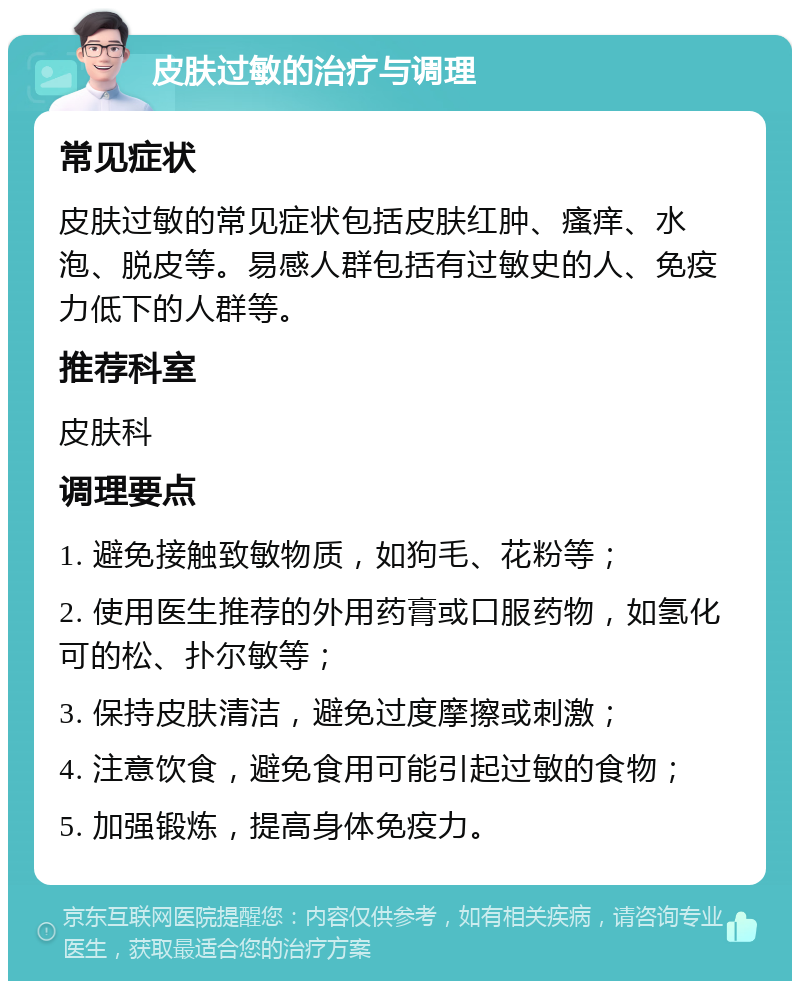 皮肤过敏的治疗与调理 常见症状 皮肤过敏的常见症状包括皮肤红肿、瘙痒、水泡、脱皮等。易感人群包括有过敏史的人、免疫力低下的人群等。 推荐科室 皮肤科 调理要点 1. 避免接触致敏物质，如狗毛、花粉等； 2. 使用医生推荐的外用药膏或口服药物，如氢化可的松、扑尔敏等； 3. 保持皮肤清洁，避免过度摩擦或刺激； 4. 注意饮食，避免食用可能引起过敏的食物； 5. 加强锻炼，提高身体免疫力。