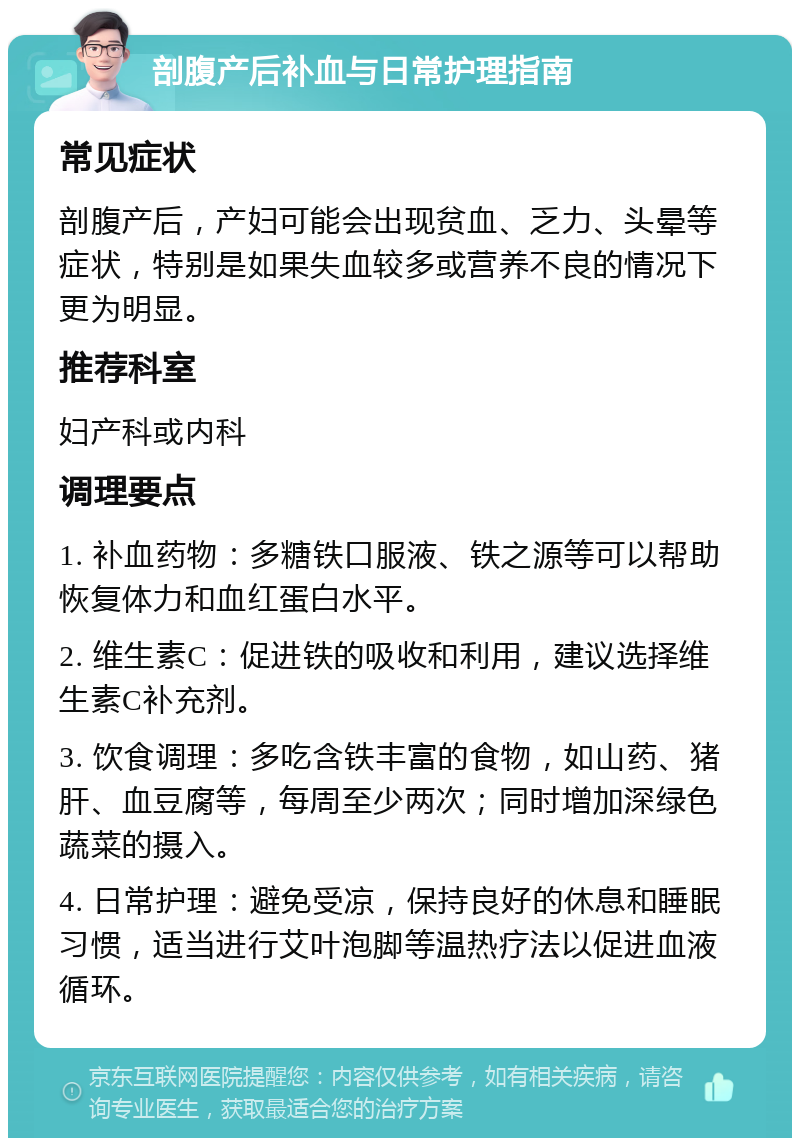 剖腹产后补血与日常护理指南 常见症状 剖腹产后，产妇可能会出现贫血、乏力、头晕等症状，特别是如果失血较多或营养不良的情况下更为明显。 推荐科室 妇产科或内科 调理要点 1. 补血药物：多糖铁口服液、铁之源等可以帮助恢复体力和血红蛋白水平。 2. 维生素C：促进铁的吸收和利用，建议选择维生素C补充剂。 3. 饮食调理：多吃含铁丰富的食物，如山药、猪肝、血豆腐等，每周至少两次；同时增加深绿色蔬菜的摄入。 4. 日常护理：避免受凉，保持良好的休息和睡眠习惯，适当进行艾叶泡脚等温热疗法以促进血液循环。