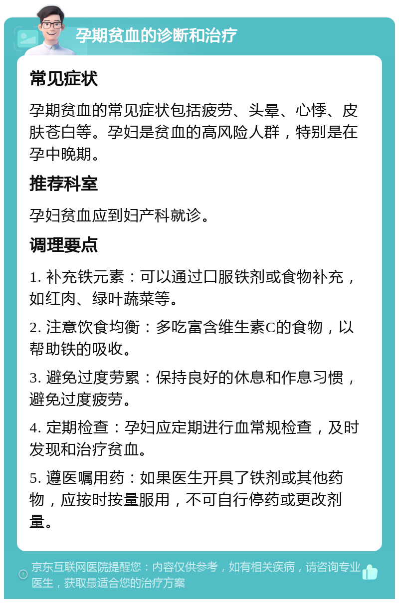 孕期贫血的诊断和治疗 常见症状 孕期贫血的常见症状包括疲劳、头晕、心悸、皮肤苍白等。孕妇是贫血的高风险人群，特别是在孕中晚期。 推荐科室 孕妇贫血应到妇产科就诊。 调理要点 1. 补充铁元素：可以通过口服铁剂或食物补充，如红肉、绿叶蔬菜等。 2. 注意饮食均衡：多吃富含维生素C的食物，以帮助铁的吸收。 3. 避免过度劳累：保持良好的休息和作息习惯，避免过度疲劳。 4. 定期检查：孕妇应定期进行血常规检查，及时发现和治疗贫血。 5. 遵医嘱用药：如果医生开具了铁剂或其他药物，应按时按量服用，不可自行停药或更改剂量。